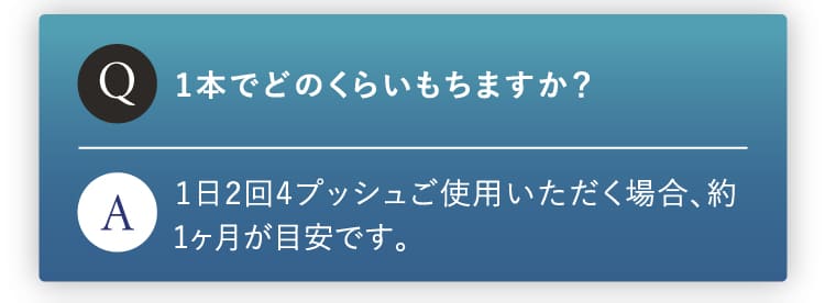 1本でどのくらい持ちますか？1日2回4プッシュご使用いただく場合1ヶ月が目安です。