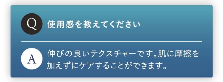 使用感を教えてください。伸びのいいテクスチャーです。肌に摩擦を加えずにケアできます。